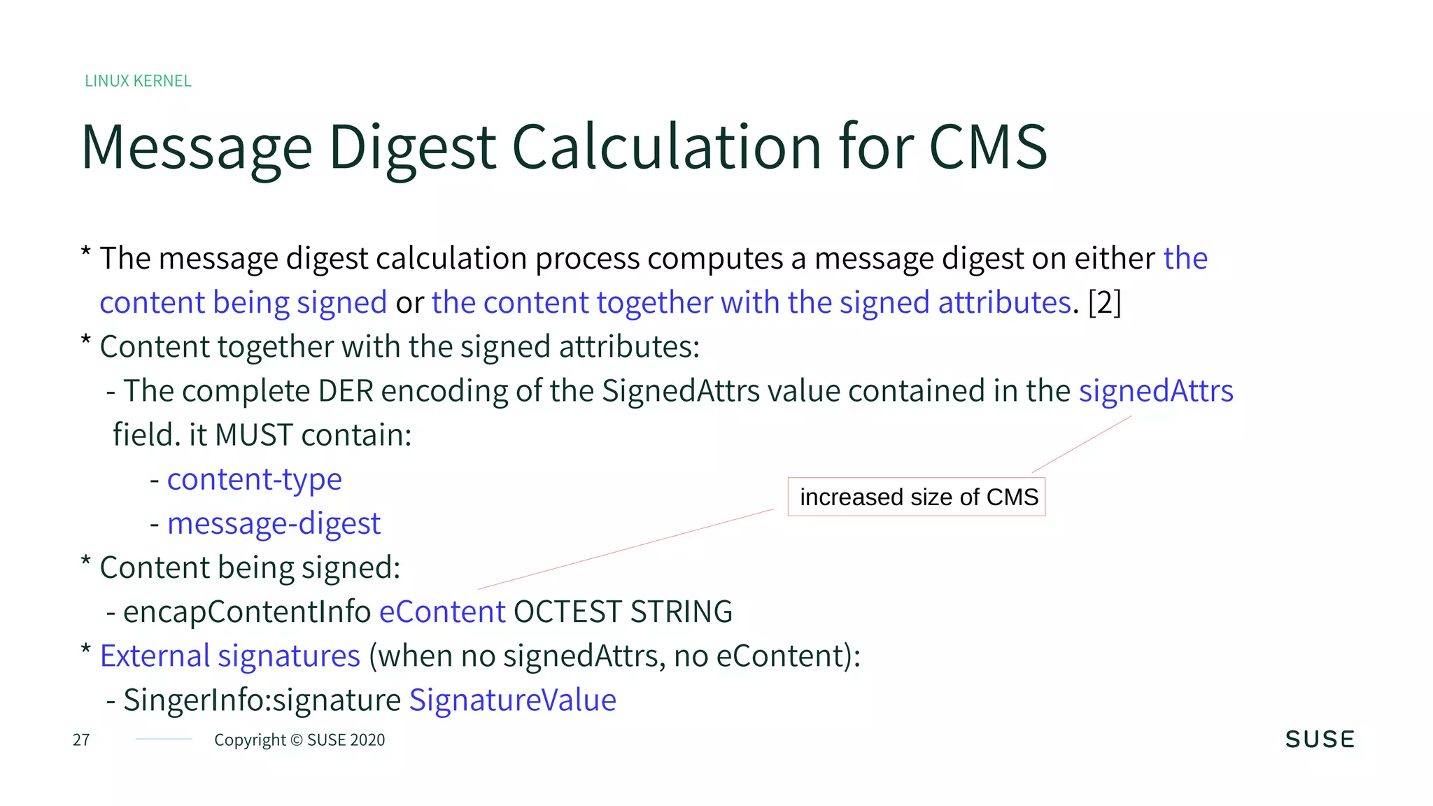 27 Copyright © SUSE 2020
LINUX KERNEL
Message Digest Calculation for CMS
* The message digest calculation process computes a message digest on either the
content being signed or the content together with the signed attributes. [2]
* Content together with the signed attributes:
- The complete DER encoding of the SignedAttrs value contained in the signedAttrs
field. it MUST contain:
- content-type
- message-digest
* Content being signed:
- encapContentInfo eContent OCTEST STRING
* External signatures (when no signedAttrs, no eContent):
- SingerInfo:signature SignatureValue
increased size of CMS
 