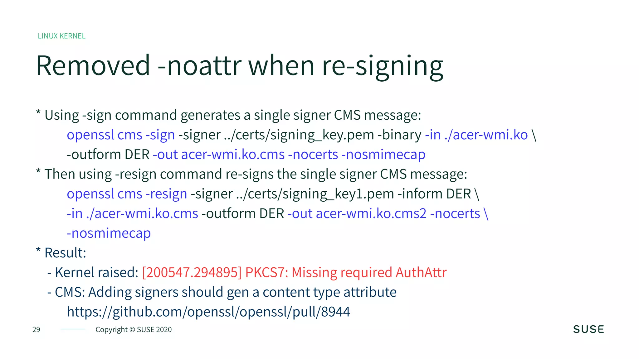 29 Copyright © SUSE 2020
LINUX KERNEL
Removed -noattr when re-signing
* Using -sign command generates a single signer CMS message:
openssl cms -sign -signer ../certs/signing_key.pem -binary -in ./acer-wmi.ko 
-outform DER -out acer-wmi.ko.cms -nocerts -nosmimecap
* Then using -resign command re-signs the single signer CMS message:
openssl cms -resign -signer ../certs/signing_key1.pem -inform DER 
-in ./acer-wmi.ko.cms -outform DER -out acer-wmi.ko.cms2 -nocerts 
-nosmimecap
* Result:
- Kernel raised: [200547.294895] PKCS7: Missing required AuthAttr
- CMS: Adding signers should gen a content type attribute
https://github.com/openssl/openssl/pull/8944
 