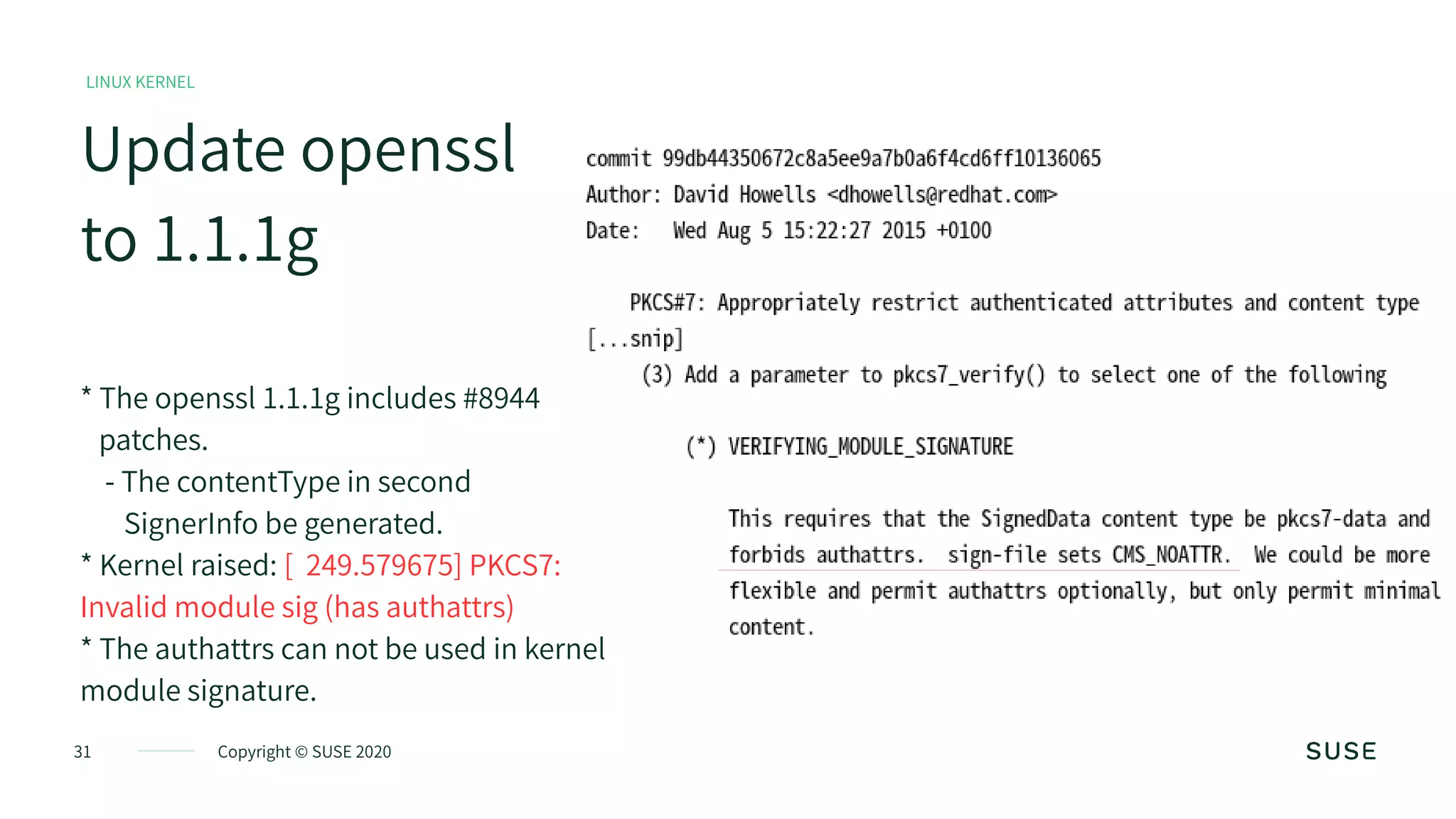 31 Copyright © SUSE 2020
Update openssl
to 1.1.1g
LINUX KERNEL
* The openssl 1.1.1g includes #8944
patches.
- The contentType in second
SignerInfo be generated.
* Kernel raised: [ 249.579675] PKCS7:
Invalid module sig (has authattrs)
* The authattrs can not be used in kernel
module signature.
 