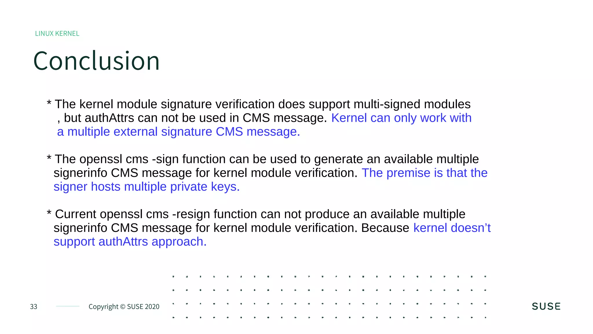 Copyright © SUSE 202033
Conclusion
LINUX KERNEL
* The kernel module signature verification does support multi-signed modules
, but authAttrs can not be used in CMS message. Kernel can only work with
a multiple external signature CMS message.
* The openssl cms -sign function can be used to generate an available multiple
signerinfo CMS message for kernel module verification. The premise is that the
signer hosts multiple private keys.
* Current openssl cms -resign function can not produce an available multiple
signerinfo CMS message for kernel module verification. Because kernel doesn’t
support authAttrs approach.
 