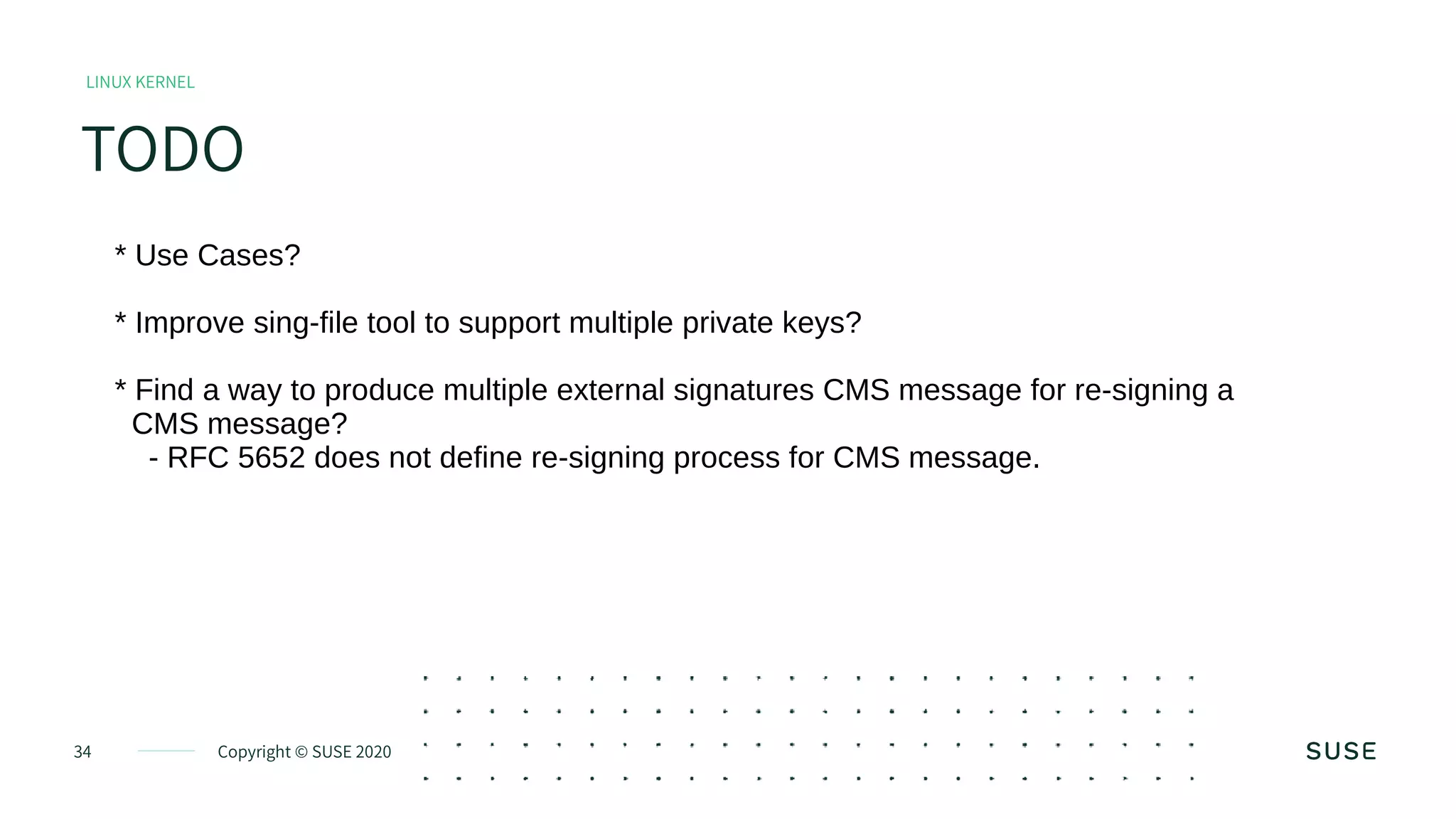 Copyright © SUSE 202034
TODO
LINUX KERNEL
* Use Cases?
* Improve sing-file tool to support multiple private keys?
* Find a way to produce multiple external signatures CMS message for re-signing a
CMS message?
- RFC 5652 does not define re-signing process for CMS message.
 