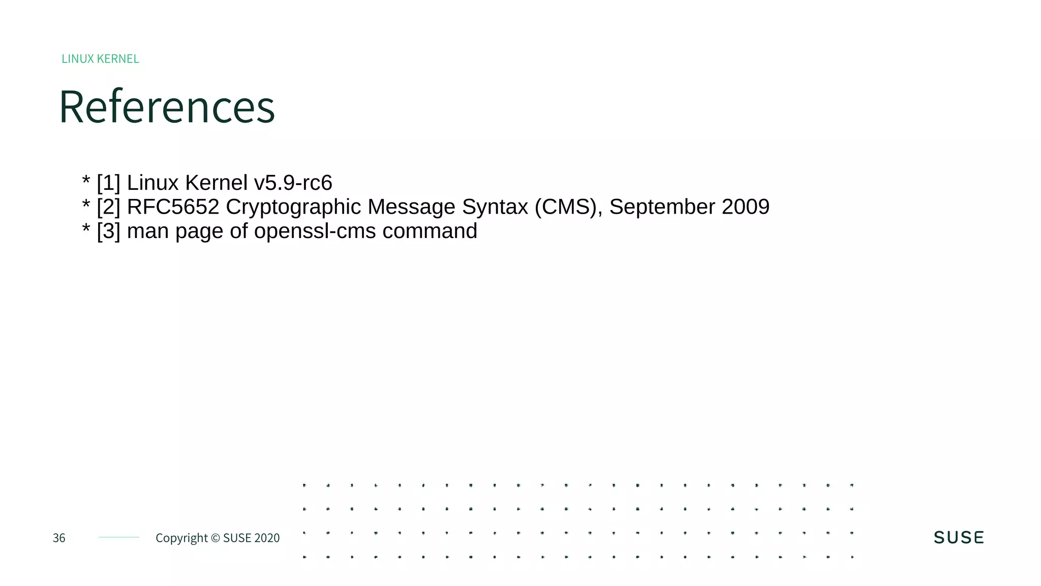 Copyright © SUSE 202036
References
LINUX KERNEL
* [1] Linux Kernel v5.9-rc6
* [2] RFC5652 Cryptographic Message Syntax (CMS), September 2009
* [3] man page of openssl-cms command
 