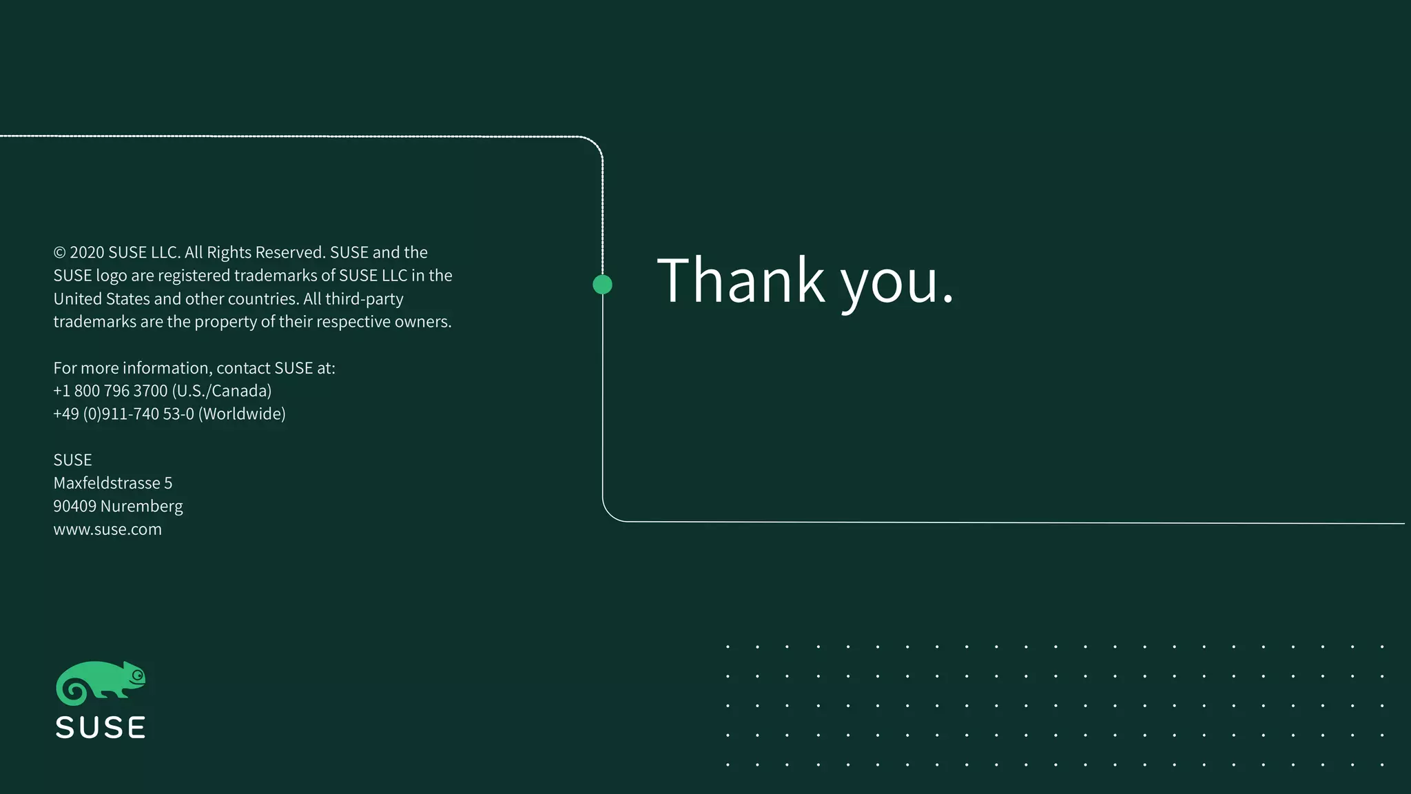 Thank you.
© 2020 SUSE LLC. All Rights Reserved. SUSE and the
SUSE logo are registered trademarks of SUSE LLC in the
United States and other countries. All third-party
trademarks are the property of their respective owners.
For more information, contact SUSE at:
+1 800 796 3700 (U.S./Canada)
+49 (0)911-740 53-0 (Worldwide)
SUSE
Maxfeldstrasse 5
90409 Nuremberg
www.suse.com
 