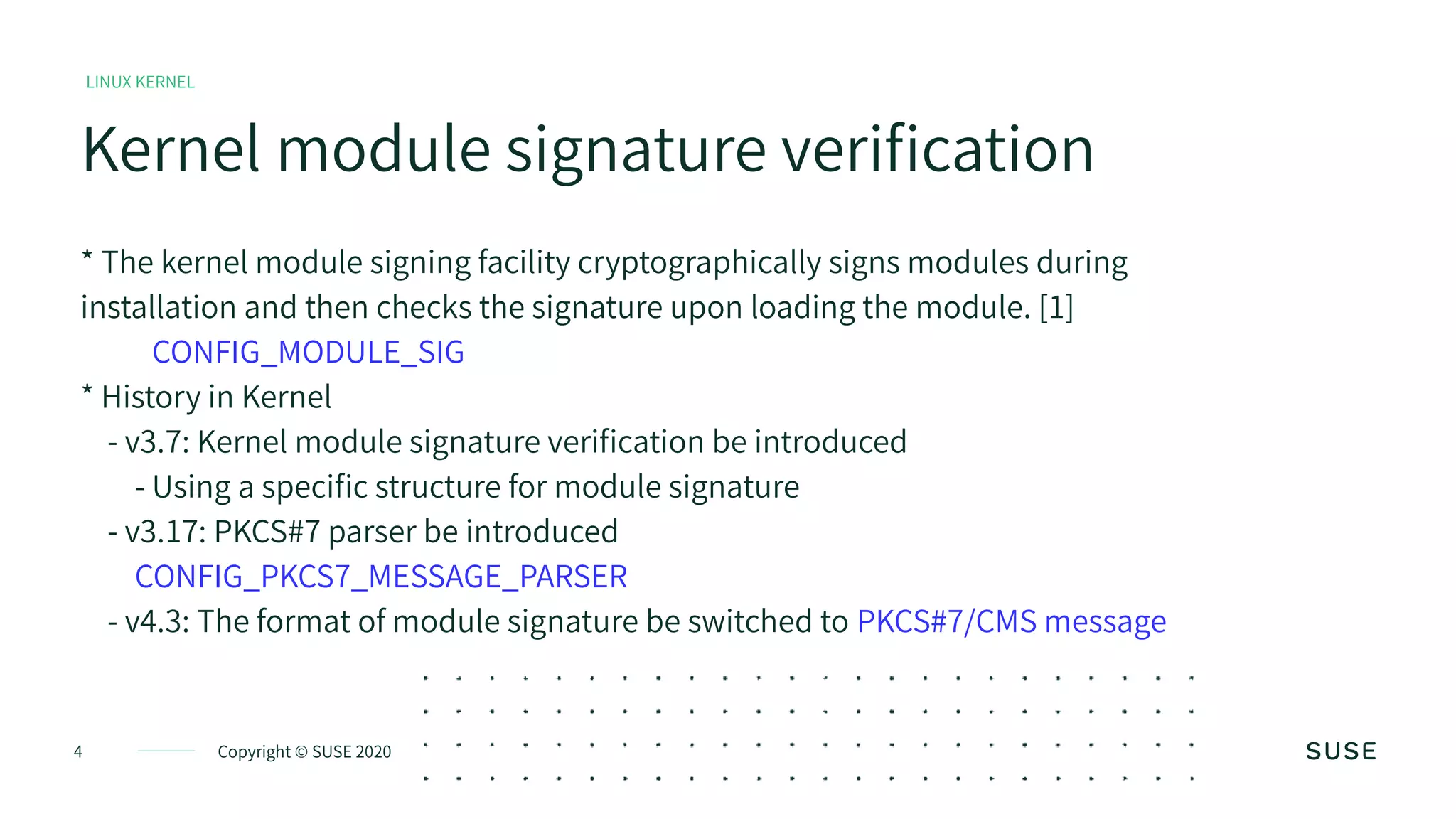Copyright © SUSE 20204
Kernel module signature verification
LINUX KERNEL
* The kernel module signing facility cryptographically signs modules during
installation and then checks the signature upon loading the module. [1]
CONFIG_MODULE_SIG
* History in Kernel
- v3.7: Kernel module signature verification be introduced
- Using a specific structure for module signature
- v3.17: PKCS#7 parser be introduced
CONFIG_PKCS7_MESSAGE_PARSER
- v4.3: The format of module signature be switched to PKCS#7/CMS message
 