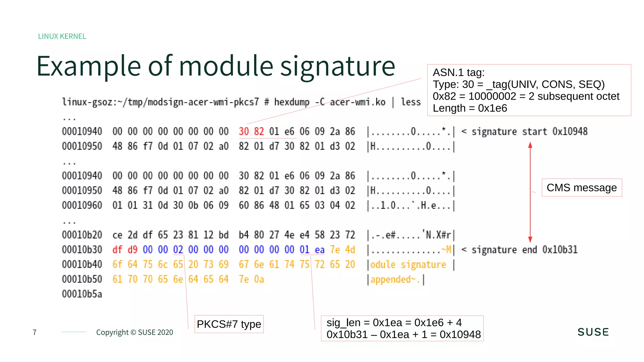 7 Copyright © SUSE 2020
Example of module signature
LINUX KERNEL
PKCS#7 type sig_len = 0x1ea = 0x1e6 + 4
0x10b31 – 0x1ea + 1 = 0x10948
CMS message
ASN.1 tag:
Type: 30 = _tag(UNIV, CONS, SEQ)
0x82 = 10000002 = 2 subsequent octet
Length = 0x1e6
 