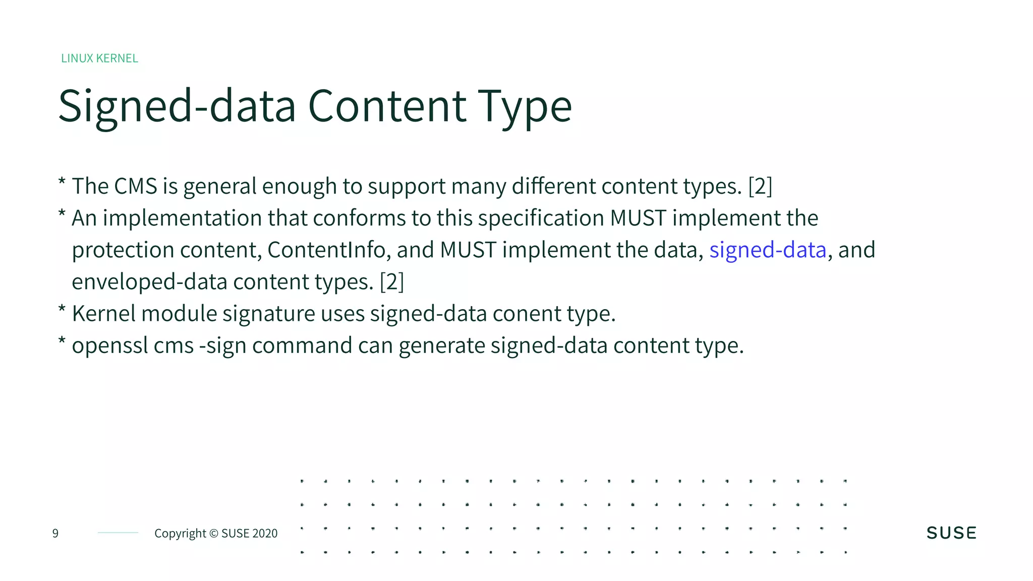 Copyright © SUSE 20209
Signed-data Content Type
LINUX KERNEL
* The CMS is general enough to support many different content types. [2]
* An implementation that conforms to this specification MUST implement the
protection content, ContentInfo, and MUST implement the data, signed-data, and
enveloped-data content types. [2]
* Kernel module signature uses signed-data conent type.
* openssl cms -sign command can generate signed-data content type.
 