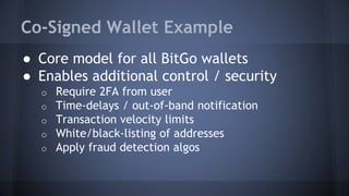 Co-Signed Wallet Example
● Core model for all BitGo wallets
● Enables additional control / security
o Require 2FA from user
o Time-delays / out-of-band notification
o Transaction velocity limits
o White/black-listing of addresses
o Apply fraud detection algos
 