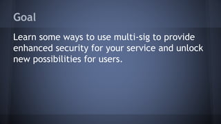 Goal
Learn some ways to use multi-sig to provide
enhanced security for your service and unlock
new possibilities for users.
 