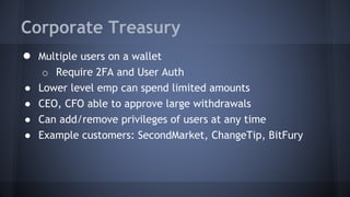Corporate Treasury
● Multiple users on a wallet
o Require 2FA and User Auth
● Lower level emp can spend limited amounts
● CEO, CFO able to approve large withdrawals
● Can add/remove privileges of users at any time
● Example customers: SecondMarket, ChangeTip, BitFury
 