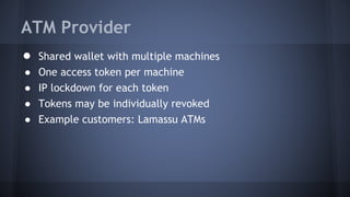 ATM Provider
● Shared wallet with multiple machines
● One access token per machine
● IP lockdown for each token
● Tokens may be individually revoked
● Example customers: Lamassu ATMs
 