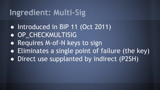 Ingredient: Multi-Sig
● Introduced in BIP 11 (Oct 2011)
● OP_CHECKMULTISIG
● Requires M-of-N keys to sign
● Eliminates a single point of failure (the key)
● Direct use supplanted by indirect (P2SH)
 