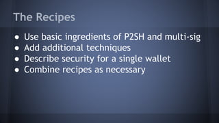 The Recipes
● Use basic ingredients of P2SH and multi-sig
● Add additional techniques
● Describe security for a single wallet
● Combine recipes as necessary
 