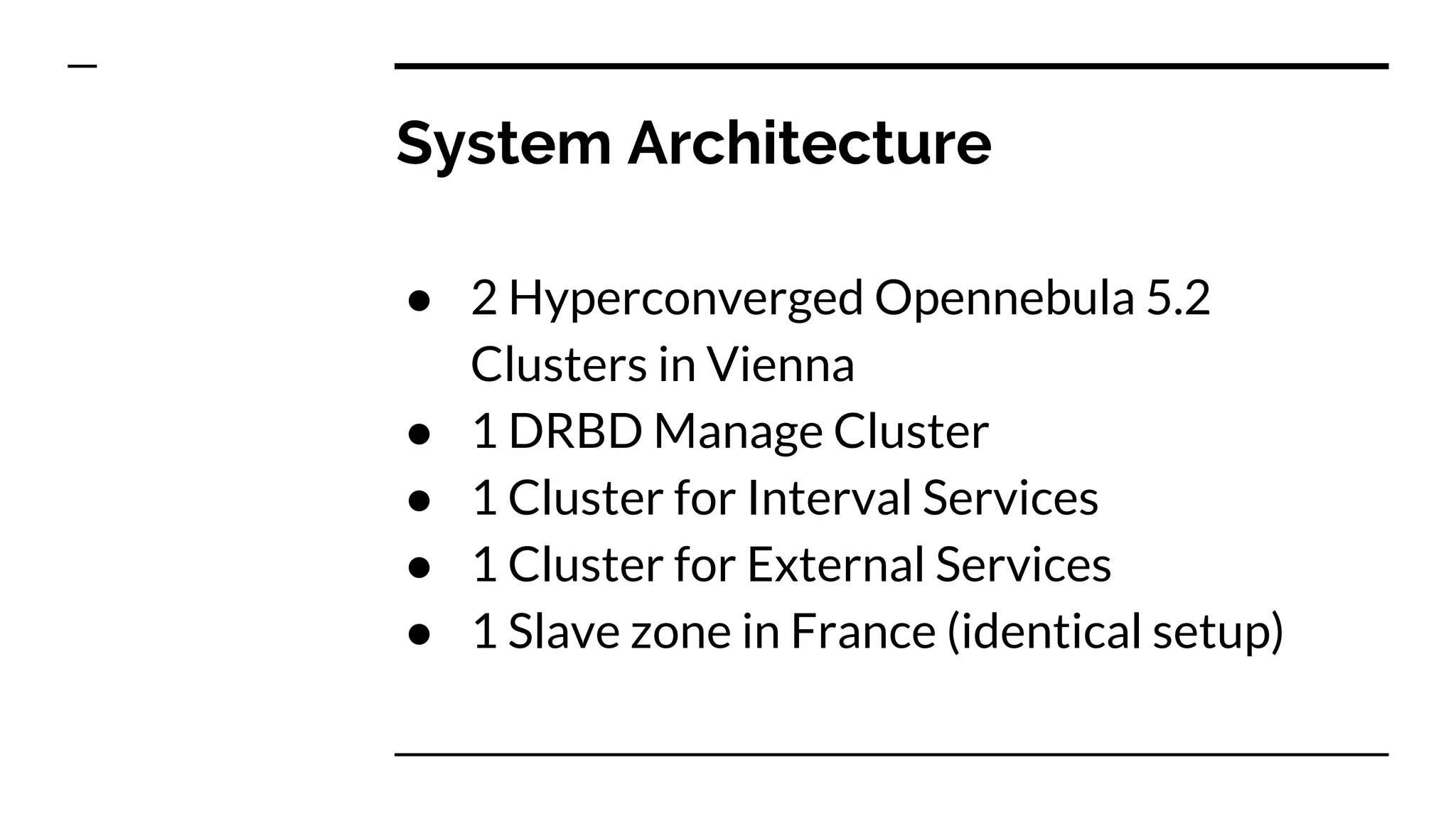 System Architecture
● 2 Hyperconverged Opennebula 5.2
Clusters in Vienna
● 1 DRBD Manage Cluster
● 1 Cluster for Interval Services
● 1 Cluster for External Services
● 1 Slave zone in France (identical setup)
