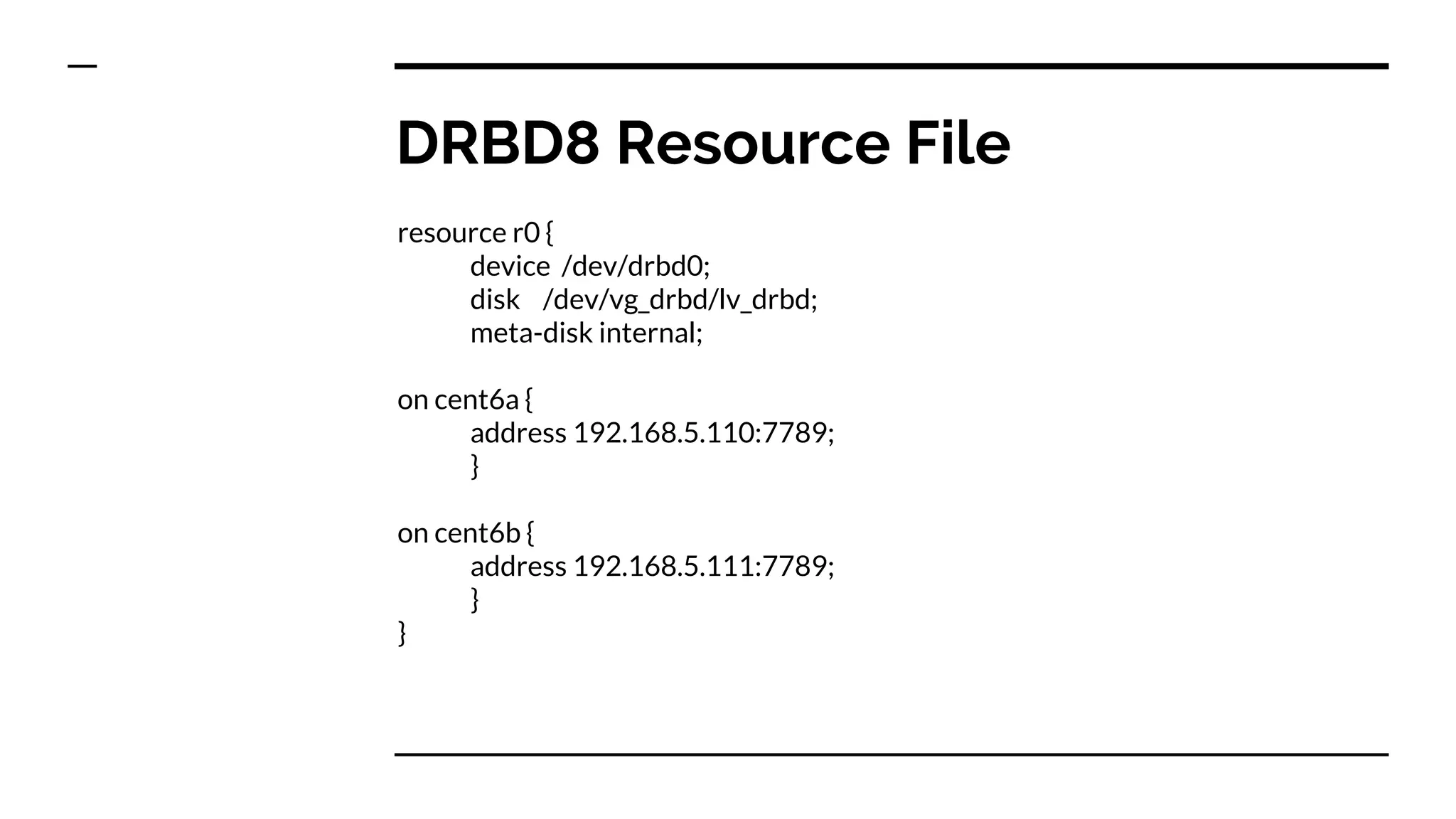 DRBD8 Resource File
resource r0 {
device /dev/drbd0;
disk /dev/vg_drbd/lv_drbd;
meta-disk internal;
on cent6a {
address 192.168.5.110:7789;
}
on cent6b {
address 192.168.5.111:7789;
}
}