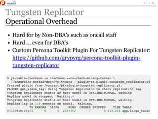 Tungsten Replicator
Operational Overhead
Hard for by Non-DBA's such as oncall staff
Hard ... even for DBA's
Custom Percona Toolkit Plugin For Tungsten Replicator:
https://github.com/grypyrg/percona-toolkit-plugin-
tungsten-replicator
$ pt-table-checksum -u checksum --no-check-binlog-format 
--recursion-method=dsn=D=p,t=dsns --plugin=pt-plugin-tungsten_replicator.pl
Created plugin from /vagrant/pt-plugin-tungsten_replicator.pl.
PLUGIN get_slave_lag: Using Tungsten Replicator to check replication lag
Tungsten Replicator status of host node3 is OFFLINE:NORMAL, waiting
Replica node3 is stopped. Waiting.*
Tungsten Replicator status of host node3 is OFFLINE:NORMAL, waiting
Replica lag is 119 seconds on node3. Waiting.
TS ERRORS DIFFS ROWS CHUNKS SKIPPED TIME TABLE
07-03T10:49:54 0 0 2097152 7 0 213.238 app.large_table
 
17 / 46
 