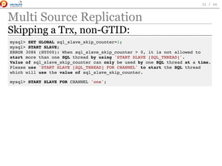 Multi Source Replication
Skipping a Trx, non-GTID:
mysql> SET GLOBAL sql_slave_skip_counter=1;
mysql> START SLAVE;
ERROR 3086 (HY000): When sql_slave_skip_counter > 0, it is not allowed to
start more than one SQL thread by using 'START SLAVE [SQL_THREAD]'.
Value of sql_slave_skip_counter can only be used by one SQL thread at a time.
Please use 'START SLAVE [SQL_THREAD] FOR CHANNEL' to start the SQL thread
which will use the value of sql_slave_skip_counter.
mysql> START SLAVE FOR CHANNEL 'one';
 
32 / 46
 