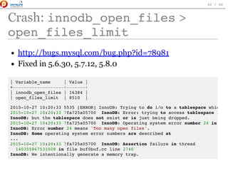 Crash: innodb_open_files>
open_files_limit
http://bugs.mysql.com/bug.php?id=78981
Fixed in 5.6.30, 5.7.12, 5.8.0
| Variable_name | Value |
+-------------------+-------+
| innodb_open_files | 16384 |
| open_files_limit | 8510 |
2015-10-27 10:20:33 5535 [ERROR] InnoDB: Trying to do i/o to a tablespace which
2015-10-27 10:20:33 7fa725a05700 InnoDB: Error: trying to access tablespace 11015
InnoDB: but the tablespace does not exist or is just being dropped.
2015-10-27 10:20:33 7fa725a05700 InnoDB: Operating system error number 24 in a fi
InnoDB: Error number 24 means 'Too many open files'.
InnoDB: Some operating system error numbers are described at
...
2015-10-27 10:20:33 7fa725a05700 InnoDB: Assertion failure in thread
140355867531008 in file buf0buf.cc line 2740
InnoDB: We intentionally generate a memory trap.
 
40 / 46
 