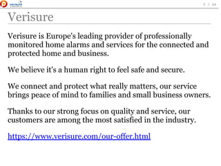 Verisure
Verisure is Europe's leading provider of professionally
monitored home alarms and services for the connected and
protected home and business.
We believe it's a human right to feel safe and secure.
We connect and protect what really matters, our service
brings peace of mind to families and small business owners.
Thanks to our strong focus on quality and service, our
customers are among the most satisfied in the industry.
https://www.verisure.com/our-offer.html
 
5 / 46
 