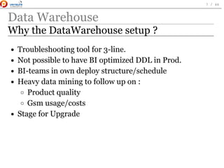 Data Warehouse
Why the DataWarehouse setup ?
Troubleshooting tool for 3-line.
Not possible to have BI optimized DDL in Prod.
BI-teams in own deploy structure/schedule
Heavy data mining to follow up on :
Product quality
Gsm usage/costs
Stage for Upgrade
 
7 / 46
 