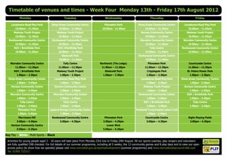 Timetable of venues and times - Week Four Monday 13th - Friday 17th August 2012
          Monday                               Tuesday                           Wednesday                            Thursday                               Friday

    Lansdowne Road Play Park         Dines Green Community Centre               Pitmaston Park              Dines Green Community Centre            Lansdowne Road Play Park
       10.00am – 11.45am                   10.00am - 11.45am                   10.00am - 11.45am                  10.00am – 11.45am                    10.00am – 11.45am
      Medway Youth Project               Medway Youth Project                                                 Horizon Community Centre                Medway Youth Project
       10.00am – 11.45am                   10.00am – 11.45am                                                      10.00am – 11.45am                    10.00am – 11.45am
  Ronkswood Community Centre         Ronkswood Community Centre                                               Warndon Community Centre             Warndon Community Centre
       10.00am – 11.45am                   10.00am – 11.45am                                                      10.00am - 11.45am                    10.00am – 11.45am
      KGV / Brickfields Park              KGV/ Brickfields Park                                                       Tolly Centre                Ronkswood Community Centre
       10.00am - 11.45am                   10.00am – 11.45am                                                      10.00am - 11.45am                    10.00am – 11.45am
                                             Gheluvelt Park                                                  Ronkswood Community Centre
                                           10.00am – 11.45am                                                      10.00am - 11.45am
   Warndon Community Centre                   Tolly Centre                   Northwick (The Lodge)                 Pitmaston Park                      Countryside Centre
       11.00am – 12.30pm                   11.00am – 12.30pm                  11.00am – 12.30pm                   11.00am – 12.30pm                    11.00am – 12.30pm
      KGV / Brickfields Park             Medway Youth Project                    Gheluvelt Park                    Cripplegate Park                   St. Peters Power Park
        1.00pm – 2.30pm                     1.00pm – 2.30pm                    1.00pm – 2.30pm                     1.00pm – 2.30pm                      1.00pm – 2.30pm
  Dines Green Community Centre         Lansdowne Road Play Park                                               Lansdowne Road Play Park            Dines Green Community Centre
        1.00pm – 2.45pm                     1.00pm – 2.45pm                                                        1.00pm – 2.45pm                      1.00pm - 2.45pm
    Horizon Community Centre           Horizon Community Centre                                                  Medway Youth Project               Horizon Community Centre
        1.00pm – 2.45pm                     1.00pm – 2.45pm                                                        1.00pm – 2.45pm                      1.00pm – 2.45pm
   Warndon Community Centre            Warndon Community Centre                                              Ronkswood Community Centre               KGV / Brickfields Park
        1.00pm – 2.45pm                     1.00pm – 2.45pm                                                        1.00pm - 2.45pm                      1.00pm – 2.45pm
           Tolly Centre                       Tolly Centre                                                       KGV / Brickfields Park                    Tolly Centre
        1.00pm – 2.45pm                     1.00pm - 2.45pm                                                        1.00pm – 2.45pm                      1.00pm – 2.45pm
         Pitmaston Park            Lyppard Grange Community Centre                                        Perdiswell Young Peoples Leisure Club
         1.00pm- 2.45pm                     1.00pm – 2.45pm                                                        1.00pm - 2.45pm
          Merrimans Hill             Ronkswood Community Centre                 Pitmaston Park                    Countryside Centre                   Diglis Playing Fields
        3.00pm – 4.30pm                     3.00pm – 4.30pm                    3.00pm – 4.30pm                     3.00pm – 4.30pm                      3.00pm – 4.30pm
    Horizon Community Centre                                                      Lower Wick
        5.00pm – 6.30pm                                                        5.00pm – 6.30pm

Key Play – White Multi-Sports – Black
 Activities for young people aged 2 - 18 years will take place from Monday 23rd July to Friday 24th August. All our sports coaches, play rangers and volunteers
 are fully qualified CRB checked. For full details of our summer programme, including all 5 weeks, the 13 community games and 8 play days and to view our open
 access policy (to show how we operate) please visit www.worcester.gov.uk/sportsdevelopment (summer programme) and www.worcesterplaycouncil.btik.com
 Tel: 01905 722317.                                                                                                                                                 Charity No. 702616
 