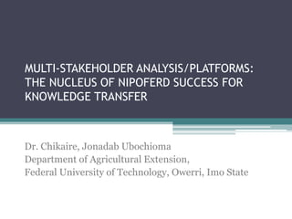 MULTI-STAKEHOLDER ANALYSIS/PLATFORMS:
THE NUCLEUS OF NIPOFERD SUCCESS FOR
KNOWLEDGE TRANSFER
Dr. Chikaire, Jonadab Ubochioma
Department of Agricultural Extension,
Federal University of Technology, Owerri, Imo State
 