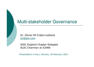 Multi-stakeholder Governance

 Dr. Olivier MJ Crépin-Leblond
 ocl@gih.com

 ISOC England Chapter Delegate
 ALAC Chairman at ICANN

Presentation in Kyiv, Ukraine, 18 February 2011
 