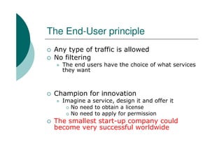 The End-User principle
 Any type of traffic is allowed
 No filtering
   The end users have the choice of what services
   they want



 Champion for innovation
   Imagine a service, design it and offer it
     No need to obtain a license
     No need to apply for permission
 The smallest start-up company could
 become very successful worldwide
 
