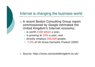 Internet is changing the business world

 A recent Boston Consulting Group report
 commissioned by Google estimated the
 United Kingdom’s Internet economy:
    is worth £100 billion a year,
    is growing at 10% a year, and
    directly employs 250,000 people.
     7.2% of UK Gross Domestic Product (GDP)



 Source: http://www.connectedkingdom.co.uk/
 