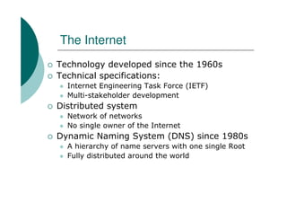 The Internet
Technology developed since the 1960s
Technical specifications:
  Internet Engineering Task Force (IETF)
  Multi-stakeholder development
Distributed system
  Network of networks
  No single owner of the Internet
Dynamic Naming System (DNS) since 1980s
  A hierarchy of name servers with one single Root
  Fully distributed around the world
 