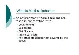 What is Multi-stakeholder

An environment where decisions are
taken in concertation with:
  Governments
  Businesses
  Civil Society
  Individual users
  Any other stakeholder not covered by the
  above
 