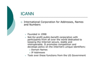 ICANN
 International Corporation for Addresses, Names
 and Numbers


   Founded in 1998
   Not-for-profit public-benefit corporation with
   participants from all over the world dedicated to
   keeping the Internet secure, stable and
   interoperable. It promotes competition and
   develops policy on the Internet’s unique identifiers:
      Domain Names
      IP Addresses
   Took over these functions from the US Government
 