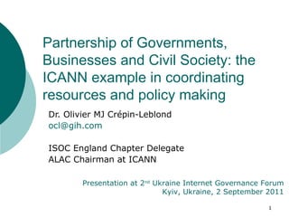 Dr. Olivier MJ Crépin-Leblond [email_address] ISOC England Chapter Delegate ALAC Chairman at ICANN Partnership of Governments, Businesses and Civil Society: the ICANN example in coordinating resources and policy making  Presentation at 2 nd  Ukraine Internet Governance Forum Kyiv, Ukraine, 2 September 2011 