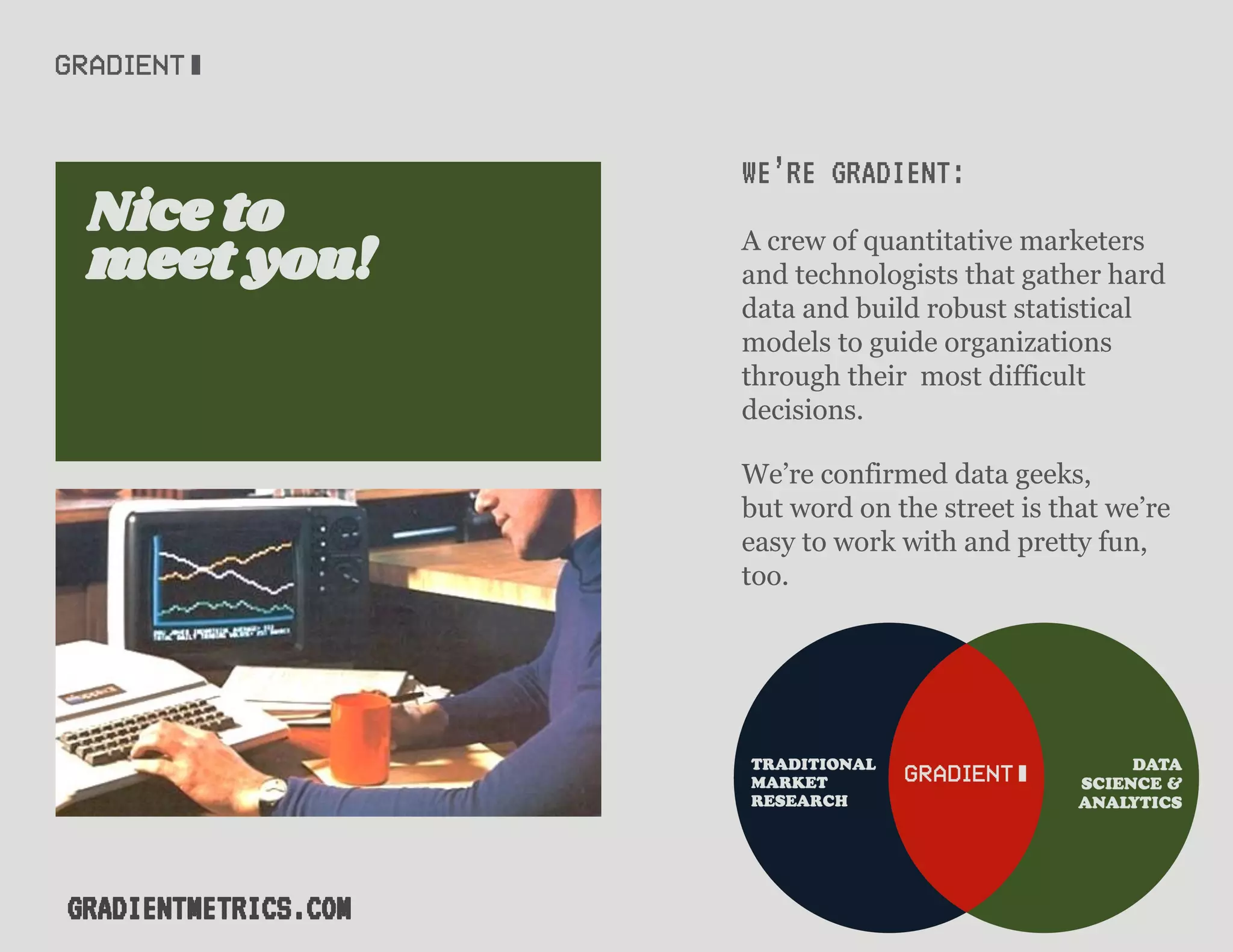 WE’RE GRADIENT:
A crew of quantitative marketers
and technologists that gather hard
data and build robust statistical
models to guide organizations
through their most difficult
decisions.
We’re confirmed data geeks,
but word on the street is that we’re
easy to work with and pretty fun,
too.
meet you!
Nice to
GRADIENTMETRICS.COM
 
