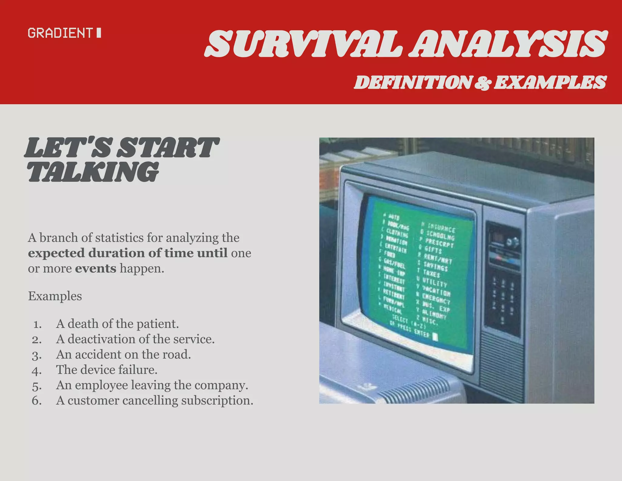 A branch of statistics for analyzing the
expected duration of time until one
or more events happen.
Examples
1. A death of the patient.
2. A deactivation of the service.
3. An accident on the road.
4. The device failure.
5. An employee leaving the company.
6. A customer cancelling subscription.
TALKING
LET'S START
SURVIVAL ANALYSIS
DEFINITION & EXAMPLES
 
