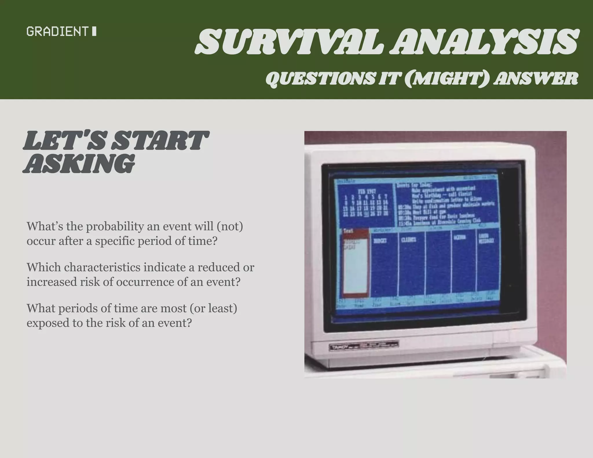 What’s the probability an event will (not)
occur after a specific period of time?
Which characteristics indicate a reduced or
increased risk of occurrence of an event?
What periods of time are most (or least)
exposed to the risk of an event?
ASKING
LET'S START
SURVIVAL ANALYSIS
QUESTIONS IT (MIGHT) ANSWER
 