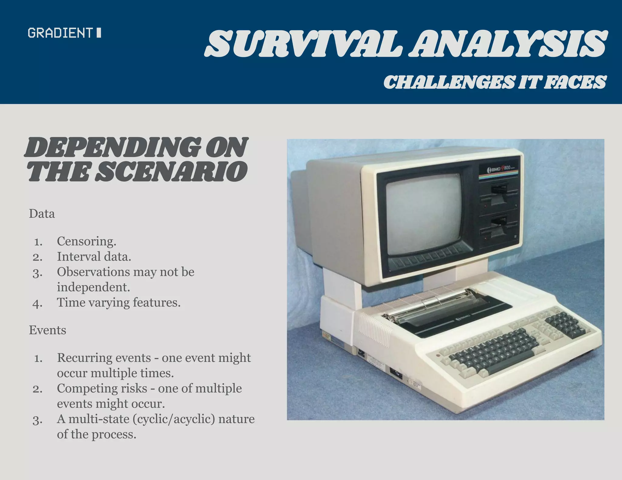 Data
1. Censoring.
2. Interval data.
3. Observations may not be
independent.
4. Time varying features.
Events
1. Recurring events - one event might
occur multiple times.
2. Competing risks - one of multiple
events might occur.
3. A multi-state (cyclic/acyclic) nature
of the process.
THE SCENARIO
DEPENDING ON
SURVIVAL ANALYSIS
CHALLENGES IT FACES
 