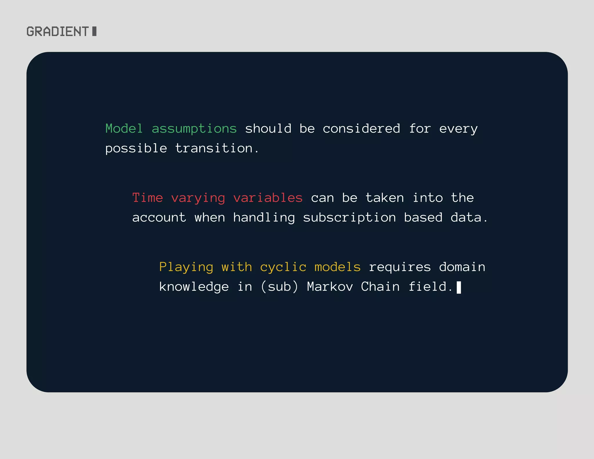 Model assumptions should be considered for every
possible transition.
Time varying variables can be taken into the
account when handling subscription based data.
Playing with cyclic models requires domain
knowledge in (sub) Markov Chain field.
 