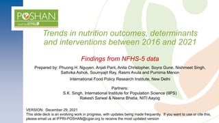 Trends in nutrition outcomes, determinants
and interventions between 2016 and 2021
Findings from NFHS-5 data
VERSION: December 29, 2021
This slide deck is an evolving work in progress, with updates being made frequently. If you want to use or cite this,
please email us at IFPRI-POSHAN@cgiar.org to receive the most updated version
Prepared by: Phuong H. Nguyen, Anjali Pant, Anita Christopher, Soyra Gune, Nishmeet Singh,
Sattvika Ashok, Soumyajit Ray, Rasmi Avula and Purnima Menon
International Food Policy Research Institute, New Delhi
Partners:
S.K. Singh, International Institute for Population Science (IIPS)
Rakesh Sarwal & Neena Bhatia, NITI Aayog
 