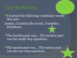 Unit Reflection
I learned the following vocabulary words
this unit:
Isolate, Combine like terms, Variables,
Distribute.
The hardest part was… The hardest part
was the multi step equations
The easiest part was… The easiest part
was the one step equations.
 