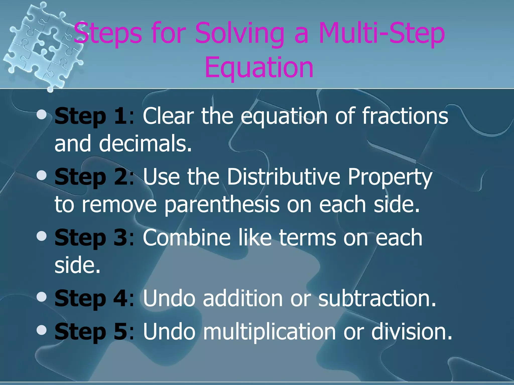 Steps for Solving a Multi-Step Equation Step 1 : Clear the equation of fractions and decimals. Step 2 : Use the Distributive Property to remove parenthesis on each side. Step 3 : Combine like terms on each side. Step 4 : Undo addition or subtraction. Step 5 : Undo multiplication or division.