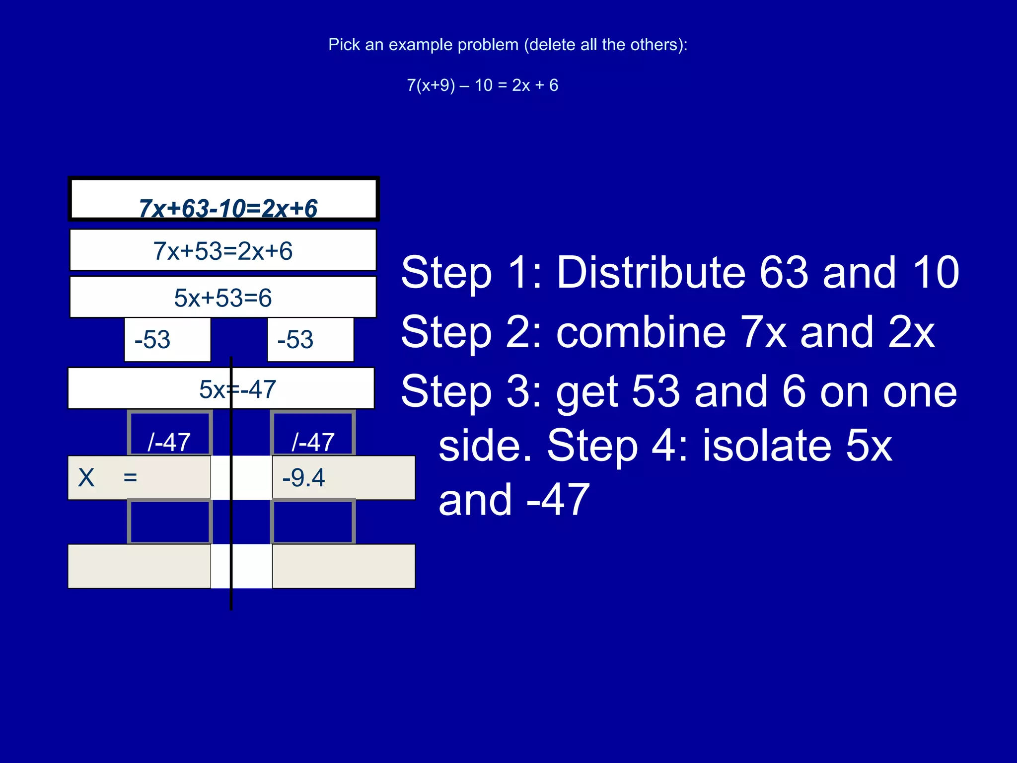 Pick an example problem (delete all the others):
7(x+9) – 10 = 2x + 6
Step 1: Distribute 63 and 10
X = -9.4=
=
5x=-47
5x+53=6
-53 -53
7x+53=2x+6
/-47/-47
Step 2: combine 7x and 2x
Step 3: get 53 and 6 on one
side. Step 4: isolate 5x
and -47
7x+63-10=2x+6