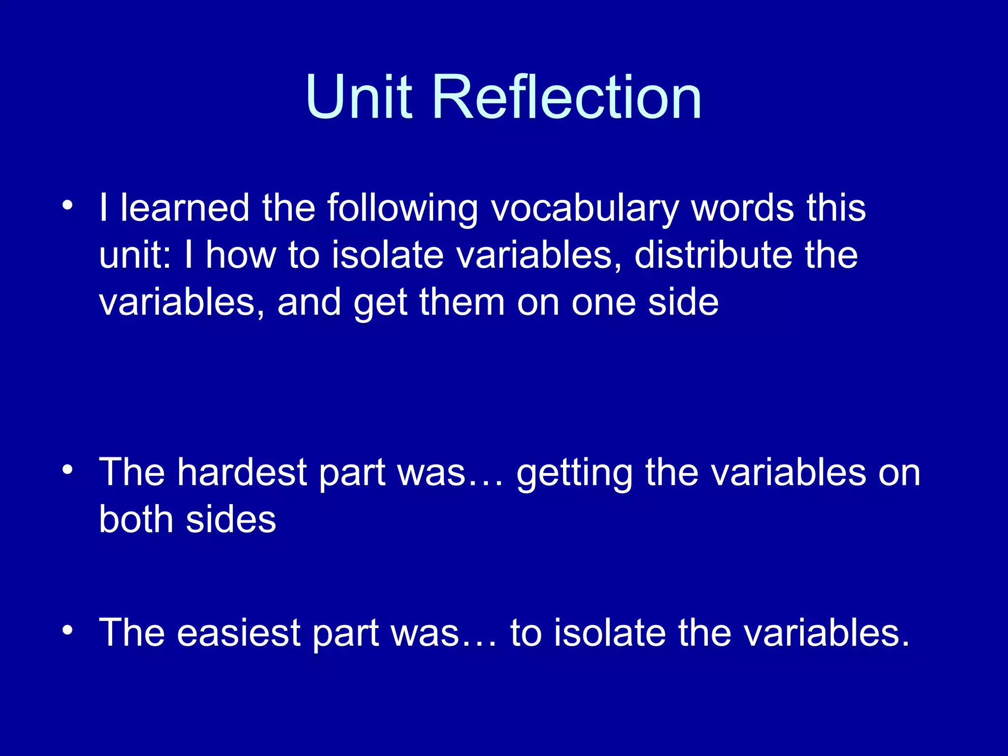 Unit Reflection
• I learned the following vocabulary words this
unit: I how to isolate variables, distribute the
variables, and get them on one side
• The hardest part was… getting the variables on
both sides
• The easiest part was… to isolate the variables.
