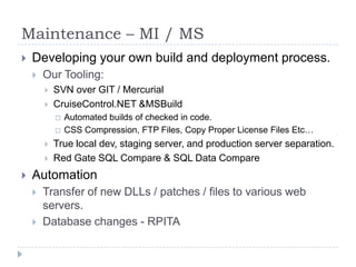 Maintenance – MI / MSDeveloping your own build and deployment process. Our Tooling:SVN over GIT / MercurialCruiseControl.NET & MSBuildAutomated builds of checked in code.CSS Compression, FTP Files, Copy Proper License Files Etc…True local dev, staging server, and production server separation.Red Gate SQL Compare & SQL Data CompareAutomationTransfer of new DLLs / patches / files to various web servers.  Database changes - RPITA