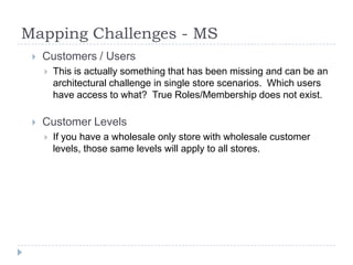 Mapping Challenges - MS	Customers / UsersThis is actually something that has been missing and can be an architectural challenge in single store scenarios.  Which users have access to what?  True Roles/Membership does not exist.Customer LevelsIf you have a wholesale only store with wholesale customer levels, those same levels will apply to all stores.