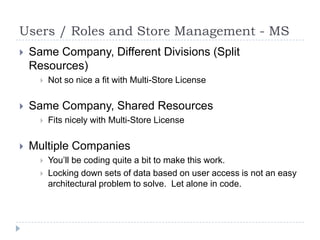 Users / Roles and Store Management - MSSame Company, Different Divisions (Split Resources)Not so nice a fit with Multi-Store LicenseSame Company, Shared ResourcesFits nicely with Multi-Store LicenseMultiple CompaniesYou’ll be coding quite a bit to make this work.Locking down sets of data based on user access is not an easy architectural problem to solve.  Let alone in code. 