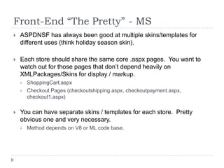 Front-End “The Pretty”	 - MSASPDNSF has always been good at multiple skins/templates for different uses (think holiday season skin).Each store should share the same core .aspx pages.  You want to watch out for those pages that don’t depend heavily on XMLPackages/Skins for display / markup.ShoppingCart.aspxCheckout Pages (checkoutshipping.aspx, checkoutpayment.aspx, checkout1.aspx)You can have separate skins / templates for each store.  Pretty obvious one and very necessary.Method depends on V8 or ML code base.