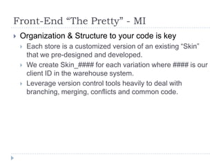 Front-End “The Pretty” - MIOrganization & Structure to your code is keyEach store is a customized version of an existing “Skin” that we pre-designed and developed.We create Skin_#### for each variation where #### is our client ID in the warehouse system.Leverage version control tools heavily to deal with branching, merging, conflicts and common code.