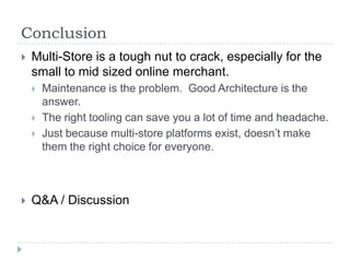ConclusionMulti-Store is a tough nut to crack, especially for the small to mid sized online merchant.  Maintenance is the problem.  Good Architecture is the answer.The right tooling can save you a lot of time and headache.Just because multi-store platforms exist, doesn’t make them the right choice for everyone.Q&A / Discussion