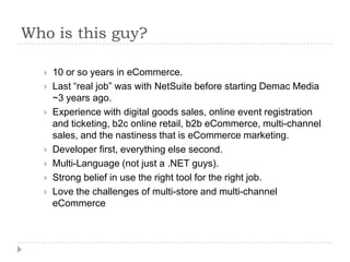 Who is this guy?	10 or so years in eCommerce. Last “real job” was with NetSuite before starting Demac Media ~3 years ago.Experience with digital goods sales, online event registration and ticketing, b2c online retail, b2b eCommerce, multi-channel sales, and the nastiness that is eCommerce marketing.Developer first, everything else second.Multi-Language (not just a .NET guys). Strong belief in use the right tool for the right job.Love the challenges of multi-store and multi-channel eCommerce