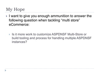 My Hope	I want to give you enough ammunition to answer the following question when tackling “multi store” eCommerce:Is it more work to customize ASPDNSF Multi-Store or build tooling and process for handling multiple ASPDNSF instances?
